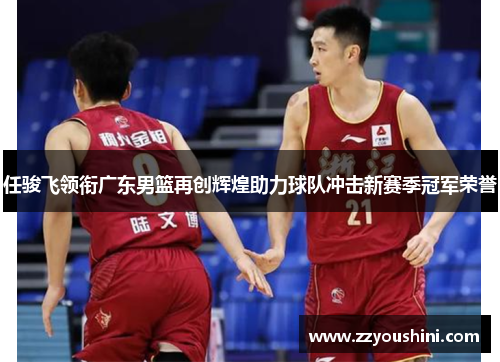 任骏飞领衔广东男篮再创辉煌助力球队冲击新赛季冠军荣誉